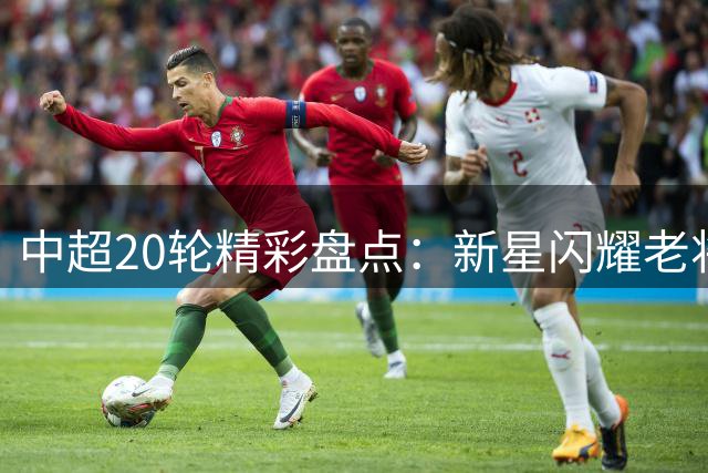 中超20轮精彩盘点：新星闪耀老将稳健 争冠保级战激烈上演
