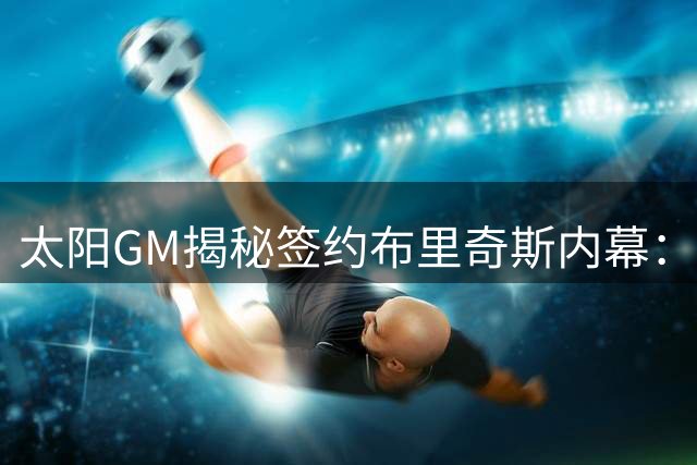 太阳GM揭秘签约布里奇斯内幕：品格重塑与球场价值双重考量