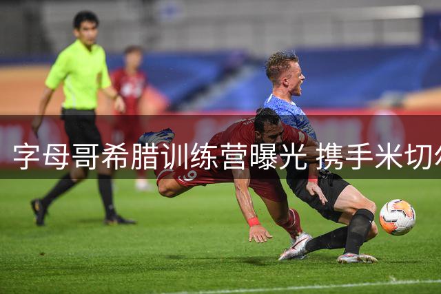 字母哥希腊训练营曝光 携手米切尔强化战术配合