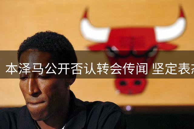 本泽马公开否认转会传闻 坚定表态效忠现效力球队