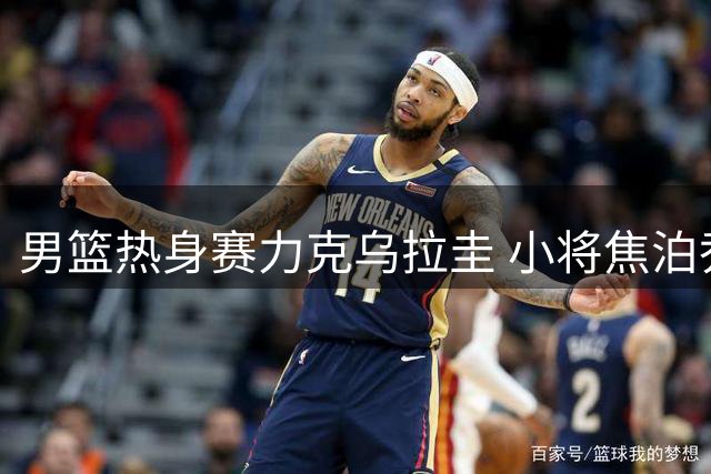 男篮热身赛力克乌拉圭 小将焦泊乔获央视盛赞