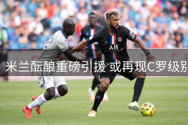 米兰酝酿重磅引援 或再现C罗级别转会震撼足坛