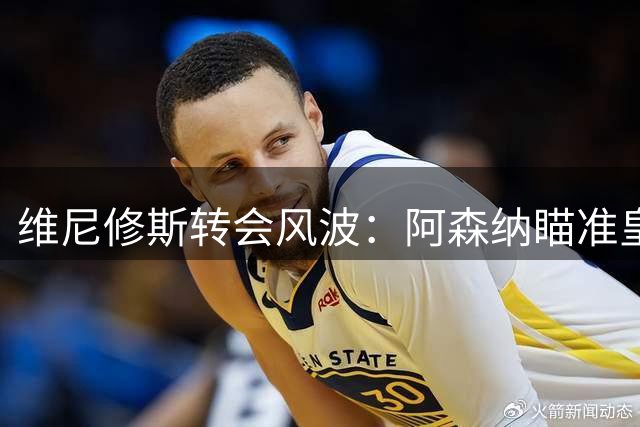 维尼修斯转会风波：阿森纳瞄准皇马锋线王牌