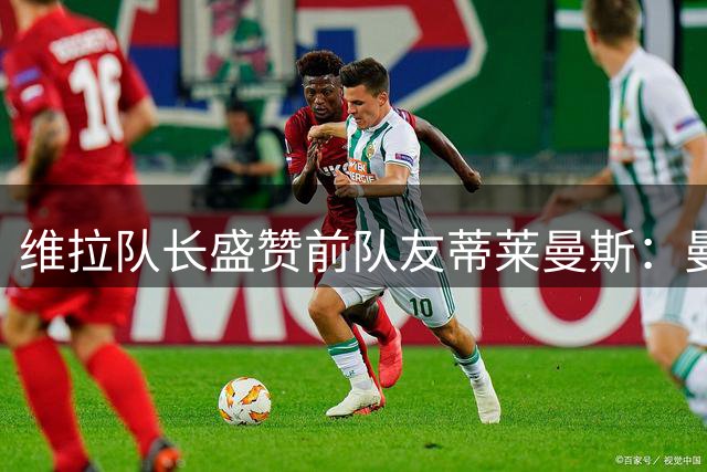 维拉队长盛赞前队友蒂莱曼斯：曼联签下了一位完美中场