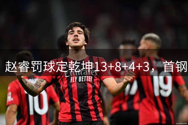 赵睿罚球定乾坤13+8+4+3，首钢内线告急周琦压力倍增