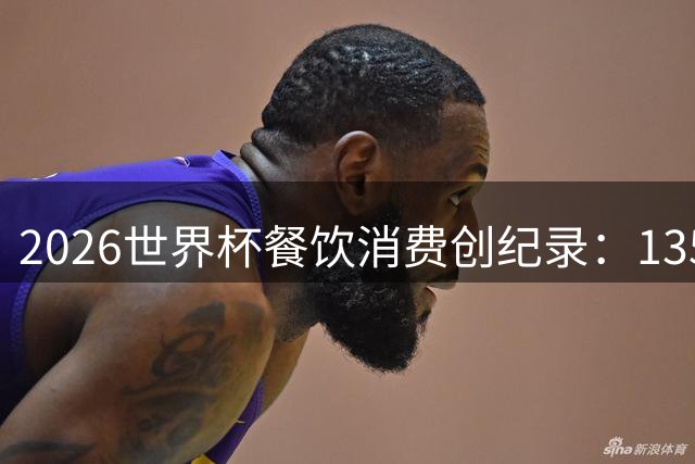2026世界杯餐饮消费创纪录：135公里热狗链与550万杯啤酒的狂欢盛宴