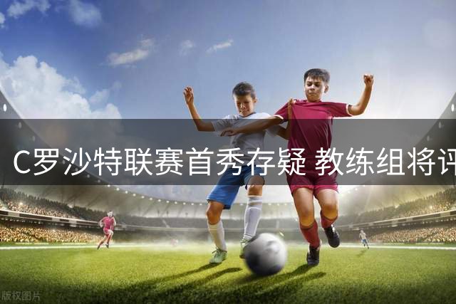 C罗沙特联赛首秀存疑 教练组将评估其身体状况