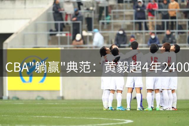 CBA"躺赢"典范：黄毅超4年2400万合同背后的职业轨迹