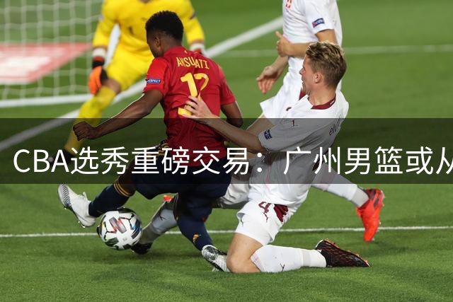 CBA选秀重磅交易：广州男篮或从四川队手中购得状元签