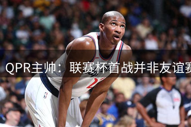 QPR主帅：联赛杯首战并非友谊赛，这种比赛“有答案”