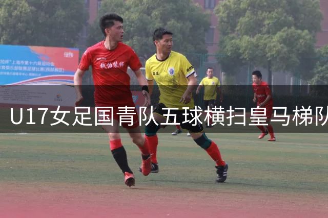 U17女足国青队五球横扫皇马梯队 强势开启冠军杯征程